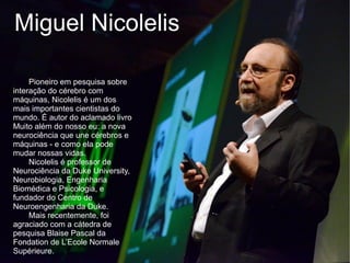 Miguel Nicolelis

     Pioneiro em pesquisa sobre
interação do cérebro com
máquinas, Nicolelis é um dos
mais importantes cientistas do
mundo. É autor do aclamado livro
Muito além do nosso eu: a nova
neurociência que une cérebros e
máquinas - e como ela pode
mudar nossas vidas.
     Nicolelis é professor de
Neurociência da Duke University,
Neurobiologia, Engenharia
Biomédica e Psicologia, e
fundador do Centro de
Neuroengenharia da Duke.
     Mais recentemente, foi
agraciado com a cátedra de
pesquisa Blaise Pascal da
Fondation de L’Ecole Normale
Supérieure.
 