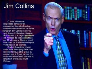Jim Collins

     O mais influente e
respeitado pensador de
management na atualidade e
considerado o sucessor de Peter
Drucker, Jim Collins escreveu
seis livros - incluindo o clássico
Built to last, que registra mais de
3,5 milhões de cópias vendidas
em 29 idiomas, e Good to great,
com mais de 3 milhões de cópias
vendidas em 35 idiomas.
     Em 2010 publicou o best-
seller How the mighty fall e mais
recentemente, a obra Great by
choice, que já figura na lista dos
mais vendidos e será lançada no
Brasil em breve pela HSM
Editora.
 