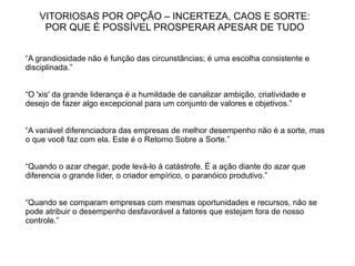VITORIOSAS POR OPÇÃO – INCERTEZA, CAOS E SORTE:
    POR QUE É POSSÍVEL PROSPERAR APESAR DE TUDO


“A grandiosidade não é função das circunstâncias; é uma escolha consistente e
disciplinada.”


“O 'xis' da grande liderança é a humildade de canalizar ambição, criatividade e
desejo de fazer algo excepcional para um conjunto de valores e objetivos.”


“A variável diferenciadora das empresas de melhor desempenho não é a sorte, mas
o que você faz com ela. Este é o Retorno Sobre a Sorte.”


“Quando o azar chegar, pode levá-lo à catástrofe. É a ação diante do azar que
diferencia o grande líder, o criador empírico, o paranóico produtivo.”


“Quando se comparam empresas com mesmas oportunidades e recursos, não se
pode atribuir o desempenho desfavorável a fatores que estejam fora de nosso
controle.”
 
