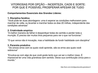 VITORIOSAS POR OPÇÃO – INCERTEZA, CAOS E SORTE:
    POR QUE É POSSÍVEL PROSPERAR APESAR DE TUDO

Comportamentos Essenciais dos Grandes Líderes:

1. Disciplina fanática
“Você pode ter duas abordagens: uma é esperar as condições melhorarem para
marchar de volta, ou levantar e marchar todos os dias 20 milhas, independente das
condições adversas”

2. Criatividade empírica
“A melhor maneira de falhar é desperdiçar bolas de canhão e perder toda a
munição. É preciso dar muitos tiros pequenos para ver o que vai funcionar.”

“O que vence não é inovação, mas a habilidade de fundir habilidade com disciplina”

3. Paranóia produtiva
 “Os únicos erros com os quais você aprende, são os erros aos quais você
sobrevive”

“Envolva-se com algo de que você goste tanto que vai ser o melhor nisso. É
impossível ter uma vida grandiosa sem sentido. Deixe sua contribuição única para o
mundo.”


                                                     http://hsm.com.br/artigos/escolha-grandeza-0
 