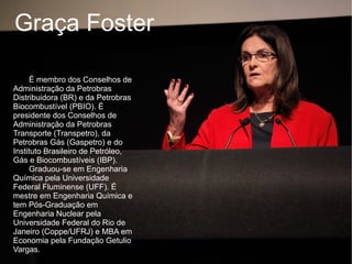 Graça Foster

     É membro dos Conselhos de
Administração da Petrobras
Distribuidora (BR) e da Petrobras
Biocombustível (PBIO). É
presidente dos Conselhos de
Administração da Petrobras
Transporte (Transpetro), da
Petrobras Gás (Gaspetro) e do
Instituto Brasileiro de Petróleo,
Gás e Biocombustíveis (IBP).
     Graduou-se em Engenharia
Química pela Universidade
Federal Fluminense (UFF). É
mestre em Engenharia Química e
tem Pós-Graduação em
Engenharia Nuclear pela
Universidade Federal do Rio de
Janeiro (Coppe/UFRJ) e MBA em
Economia pela Fundação Getulio
Vargas.
 