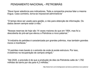 PENSAMENTO NACIONAL - PETROBRÁS

“Deve haver aderência aos indicadores. Toda a companhia precisa falar a mesma
língua. Caso contrário, torna-se impossível administrá-la”


“O tempo deve ser usado para gestão, e não para obtenção de informação. Os
dados devem sempre estar à mão.”


“Nossas reservas de hoje são 14 vezes maiores do que em 1954, mas foi a
descoberta do pré-sal que elevou a Petrobras a novo patamar.”


“A indústria do petróleo é caracterizada por grandes prêmios, mas também grandes
riscos e incertezas.”


“O petróleo mais barato é o extraído de onde já existe estrutura. Por isso,
investimos na recuperação de campos antigos.”


“Até 2020, a previsão é de que a produção de óleo da Petrobrás salte de 1,792
milhões de barris por dia para 4,2 milhões.”
                                     http://www.hsm.com.br/artigos/pre-sal-elevou-petrobras-novo-patamar
 