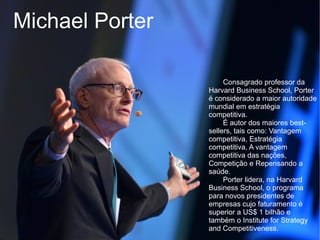 Michael Porter

                      Consagrado professor da
                 Harvard Business School, Porter
                 é considerado a maior autoridade
                 mundial em estratégia
                 competitiva.
                      É autor dos maiores best-
                 sellers, tais como: Vantagem
                 competitiva, Estratégia
                 competitiva, A vantagem
                 competitiva das nações,
                 Competição e Repensando a
                 saúde.
                      Porter lidera, na Harvard
                 Business School, o programa
                 para novos presidentes de
                 empresas cujo faturamento é
                 superior a US$ 1 bilhão e
                 também o Institute for Strategy
                 and Competitiveness.
 