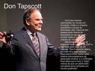 Don Tapscott
                    Uma das maiores
               autoridades do mundo em
               inovação, mídia e o impacto
               econômico e social da
               tecnologia, Don Tapscott tem
               assessorado líderes de
               empresas em governos do
               mundo inteiro e é autor ou
               coautor de 14 livros.
                    Wikinomics foi o livro de
               negócios mais vendido de 2007 e
               traduzido para mais de 25
               idiomas. The Economist referiu-
               se a seu livro mais recente,
               Macrowikinomics, como “uma
               história schumpeteriana de
               destruição criativa” e o Huffington
               Post disse que o livro é “nada
               menos do que um plano bem
               concebido para consertar um
               mundo quebrado”.
 