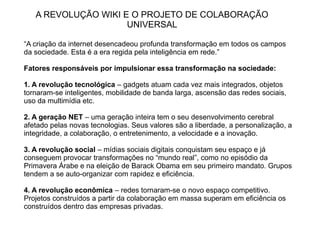 A REVOLUÇÃO WIKI E O PROJETO DE COLABORAÇÃO
                     UNIVERSAL

“A criação da internet desencadeou profunda transformação em todos os campos
da sociedade. Esta é a era regida pela inteligência em rede.”

Fatores responsáveis por impulsionar essa transformação na sociedade:

1. A revolução tecnológica – gadgets atuam cada vez mais integrados, objetos
tornaram-se inteligentes, mobilidade de banda larga, ascensão das redes sociais,
uso da multimídia etc.

2. A geração NET – uma geração inteira tem o seu desenvolvimento cerebral
afetado pelas novas tecnologias. Seus valores são a liberdade, a personalização, a
integridade, a colaboração, o entretenimento, a velocidade e a inovação.

3. A revolução social – mídias sociais digitais conquistam seu espaço e já
conseguem provocar transformações no “mundo real”, como no episódio da
Primavera Árabe e na eleição de Barack Obama em seu primeiro mandato. Grupos
tendem a se auto-organizar com rapidez e eficiência.

4. A revolução econômica – redes tornaram-se o novo espaço competitivo.
Projetos construídos a partir da colaboração em massa superam em eficiência os
construídos dentro das empresas privadas.
 