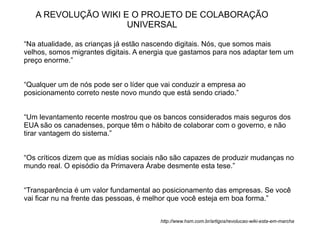 A REVOLUÇÃO WIKI E O PROJETO DE COLABORAÇÃO
                     UNIVERSAL

“Na atualidade, as crianças já estão nascendo digitais. Nós, que somos mais
velhos, somos migrantes digitais. A energia que gastamos para nos adaptar tem um
preço enorme.”


“Qualquer um de nós pode ser o líder que vai conduzir a empresa ao
posicionamento correto neste novo mundo que está sendo criado.”


“Um levantamento recente mostrou que os bancos considerados mais seguros dos
EUA são os canadenses, porque têm o hábito de colaborar com o governo, e não
tirar vantagem do sistema.”


“Os críticos dizem que as mídias sociais não são capazes de produzir mudanças no
mundo real. O episódio da Primavera Árabe desmente esta tese.”


“Transparência é um valor fundamental ao posicionamento das empresas. Se você
vai ficar nu na frente das pessoas, é melhor que você esteja em boa forma.”


                                        http://www.hsm.com.br/artigos/revolucao-wiki-esta-em-marcha
 