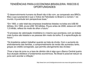 TENDÊNCIAS PARA A ECONOMIA BRASILEIRA: RISCOS E
                  OPORTUNIDADES

“O desenvolvimento humano do Brasil não é tão ruim, se comparado aos BRICs.
Mas o que surpreende é que o Índice de Felicidade no Brasil é o número 1 do
mundo. A juventude tem perspectivas boas.”

“Em 1993, o valor total das empresas brasileiras listadas na bolsa era US$ 80
bilhões. Em 1995, já era US$ 150 bilhões. Pouco antes de 2008, estava em US$
1,5 trilhão, reflexo do modo de olhar o futuro.”

“O processo de valorização imobiliária é o mesmo que aconteceu com as bolsas:
mais fundos são listados e as pessoas têm medo da bolha. É a reprecificação do
futuro.”

“Os brasileiros sabem trabalhar quando se trata de dívida. Com o aumento do
endividamento das famílias, o comprometimento da renda não aumentou tanto,
graças ao crédito consignado, que permitiu alongamento das dívidas.”

“Fixar a taxa de juros ou a taxa de câmbio não é algo que o Banco Central queira.
Sua atuação obedece a fundamentos econômicos. No Brasil é possível reduzir os
juros sem acordar a inflação.”


                                http://www.hsm.com.br/artigos/economia-nas-maos-dos-gestores-privados
 