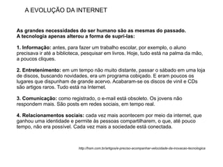 A EVOLUÇÃO DA INTERNET


As grandes necessidades do ser humano são as mesmas do passado.
A tecnologia apenas alterou a forma de supri-las:

1. Informação: antes, para fazer um trabalho escolar, por exemplo, o aluno
precisava ir até a biblioteca, pesquisar em livros. Hoje, tudo está na palma da mão,
a poucos cliques.

2. Entretenimento: em um tempo não muito distante, passar o sábado em uma loja
de discos, buscando novidades, era um programa cobiçado. E eram poucos os
lugares que dispunham de grande acervo. Acabaram-se os discos de vinil e CDs
são artigos raros. Tudo está na Internet.

3. Comunicação: como registrado, o e-mail está obsoleto. Os jovens não
respondem mais. São posts em redes sociais, em tempo real.

4. Relacionamentos sociais: cada vez mais acontecem por meio da internet, que
ganhou uma identidade e permite às pessoas compartilharem, o que, até pouco
tempo, não era possível. Cada vez mais a sociedade está conectada.



                           http://hsm.com.br/artigos/e-preciso-acompanhar-velocidade-da-inovacao-tecnologica
 