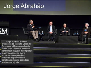 Jorge Abrahão




    Jorge Abrahão é diretor
presidente do Instituto Ethos de
Empresas e Responsabilidade
Social, cuja missão é mobilizar,
sensibilizar e ajudar as empresas
a gerir negócios de forma
socialmente responsável,
tornando-as parceiras na
construção de uma sociedade
sustentável e justa.
 