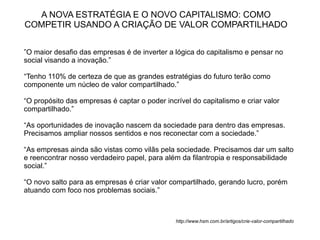 A NOVA ESTRATÉGIA E O NOVO CAPITALISMO: COMO
COMPETIR USANDO A CRIAÇÃO DE VALOR COMPARTILHADO


”O maior desafio das empresas é de inverter a lógica do capitalismo e pensar no
social visando a inovação.”

“Tenho 110% de certeza de que as grandes estratégias do futuro terão como
componente um núcleo de valor compartilhado.”

“O propósito das empresas é captar o poder incrível do capitalismo e criar valor
compartilhado.”

“As oportunidades de inovação nascem da sociedade para dentro das empresas.
Precisamos ampliar nossos sentidos e nos reconectar com a sociedade.”

“As empresas ainda são vistas como vilãs pela sociedade. Precisamos dar um salto
e reencontrar nosso verdadeiro papel, para além da filantropia e responsabilidade
social.”

“O novo salto para as empresas é criar valor compartilhado, gerando lucro, porém
atuando com foco nos problemas sociais.”



                                               http://www.hsm.com.br/artigos/crie-valor-compartilhado
 