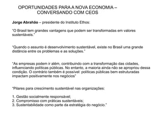 OPORTUNIDADES PARA A NOVA ECONOMIA –
         CONVERSANDO COM CEOS

Jorge Abrahão – presidente do Instituto Ethos:

“O Brasil tem grandes vantagens que podem ser transformadas em valores
sustentáveis.”


“Quando o assunto é desenvolvimento sustentável, existe no Brasil uma grande
distância entre os problemas e as soluções.”


“As empresas podem ir além, contribuindo com a transformação das cidades,
influenciando políticas públicas. No entanto, a maioria ainda não se apropriou dessa
condição. O contrário também é possível: políticas públicas bem estruturadas
impactam positivamente nos negócios”


“Pilares para crescimento sustentável nas organizações:

1. Gestão socialmente responsável;
2. Compromisso com práticas sustentáveis;
3. Sustentabilidade como parte da estratégia do negócio.”
 