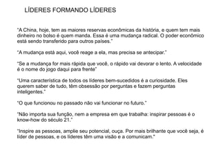 LÍDERES FORMANDO LÍDERES


“A China, hoje, tem as maiores reservas econômicas da história, e quem tem mais
dinheiro no bolso é quem manda. Essa é uma mudança radical. O poder econômico
está sendo transferido para outros países.”

“A mudança está aqui, você reage a ela, mas precisa se antecipar.”

“Se a mudança for mais rápida que você, o rápido vai devorar o lento. A velocidade
é o nome do jogo daqui para frente”

“Uma característica de todos os líderes bem-sucedidos é a curiosidade. Eles
querem saber de tudo, têm obsessão por perguntas e fazem perguntas
inteligentes.”

“O que funcionou no passado não vai funcionar no futuro.”

“Não importa sua função, nem a empresa em que trabalha: inspirar pessoas é o
know-how do século 21.”

“Inspire as pessoas, amplie seu potencial, ouça. Por mais brilhante que você seja, é
líder de pessoas, e os líderes têm uma visão e a comunicam."
 