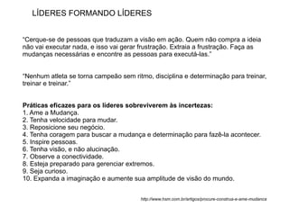 LÍDERES FORMANDO LÍDERES


“Cerque-se de pessoas que traduzam a visão em ação. Quem não compra a ideia
não vai executar nada, e isso vai gerar frustração. Extraia a frustração. Faça as
mudanças necessárias e encontre as pessoas para executá-las.”


“Nenhum atleta se torna campeão sem ritmo, disciplina e determinação para treinar,
treinar e treinar.”


Práticas eficazes para os líderes sobreviverem às incertezas:
1. Ame a Mudança.
2. Tenha velocidade para mudar.
3. Reposicione seu negócio.
4. Tenha coragem para buscar a mudança e determinação para fazê-la acontecer.
5. Inspire pessoas.
6. Tenha visão, e não alucinação.
7. Observe a conectividade.
8. Esteja preparado para gerenciar extremos.
9. Seja curioso.
10. Expanda a imaginação e aumente sua amplitude de visão do mundo.


                                        http://www.hsm.com.br/artigos/procure-construa-e-ame-mudanca
 