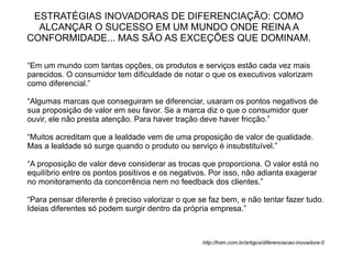 ESTRATÉGIAS INOVADORAS DE DIFERENCIAÇÃO: COMO
  ALCANÇAR O SUCESSO EM UM MUNDO ONDE REINA A
CONFORMIDADE... MAS SÃO AS EXCEÇÕES QUE DOMINAM.

“Em um mundo com tantas opções, os produtos e serviços estão cada vez mais
parecidos. O consumidor tem dificuldade de notar o que os executivos valorizam
como diferencial.”

“Algumas marcas que conseguiram se diferenciar, usaram os pontos negativos de
sua proposição de valor em seu favor. Se a marca diz o que o consumidor quer
ouvir, ele não presta atenção. Para haver tração deve haver fricção.”

“Muitos acreditam que a lealdade vem de uma proposição de valor de qualidade.
Mas a lealdade só surge quando o produto ou serviço é insubstituível.”

“A proposição de valor deve considerar as trocas que proporciona. O valor está no
equilíbrio entre os pontos positivos e os negativos. Por isso, não adianta exagerar
no monitoramento da concorrência nem no feedback dos clientes.”

“Para pensar diferente é preciso valorizar o que se faz bem, e não tentar fazer tudo.
Ideias diferentes só podem surgir dentro da própria empresa.”



                                                  http://hsm.com.br/artigos/diferenciacao-inovadora-0
 