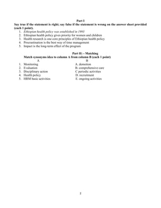2
Part I
Say true if the statement is right; say false if the statement is wrong on the answer sheet provided
(each 1 point).
1. Ethiopian health policy was established in 1993
2. Ethiopian health policy gives priority for women and children
3. Health research is one core principles of Ethiopian health policy
4. Procrastination is the best way of time management
5. Impact is the long-term effect of the program
Part II: - Matching
Match synonyms idea to column A from column B (each 1 point)
A B
1. Monitoring A. demotion
2. Evaluation B. comprehensive care
3. Disciplinary action C periodic activities
4. Health policy D. recruitment
5. HRM basic activities E. ongoing activities
 