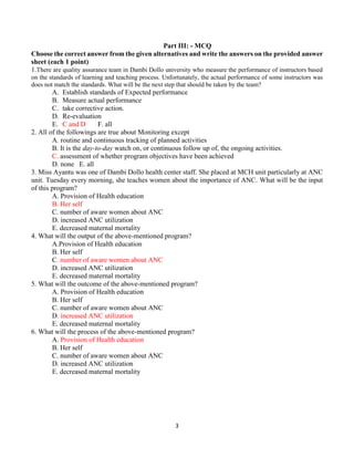 3
Part III: - MCQ
Choose the correct answer from the given alternatives and write the answers on the provided answer
sheet (each 1 point)
1.There are quality assurance team in Dambi Dollo university who measure the performance of instructors based
on the standards of learning and teaching process. Unfortunately, the actual performance of some instructors was
does not match the standards. What will be the next step that should be taken by the team?
A. Establish standards of Expected performance
B. Measure actual performance
C. take corrective action.
D. Re-evaluation
E. C and D F. all
2. All of the followings are true about Monitoring except
A. routine and continuous tracking of planned activities
B. It is the day-to-day watch on, or continuous follow up of, the ongoing activities.
C. assessment of whether program objectives have been achieved
D. none E. all
3. Miss Ayantu was one of Dambi Dollo health center staff. She placed at MCH unit particularly at ANC
unit. Tuesday every morning, she teaches women about the importance of ANC. What will be the input
of this program?
A. Provision of Health education
B. Her self
C. number of aware women about ANC
D. increased ANC utilization
E. decreased maternal mortality
4. What will the output of the above-mentioned program?
A.Provision of Health education
B. Her self
C. number of aware women about ANC
D. increased ANC utilization
E. decreased maternal mortality
5. What will the outcome of the above-mentioned program?
A. Provision of Health education
B. Her self
C. number of aware women about ANC
D. increased ANC utilization
E. decreased maternal mortality
6. What will the process of the above-mentioned program?
A. Provision of Health education
B. Her self
C. number of aware women about ANC
D. increased ANC utilization
E. decreased maternal mortality
 