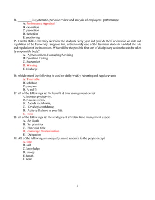 5
14. __________ is systematic, periodic review and analysis of employees’ performance.
A. Performance Appraisal
B. evaluation
C. promotion
D. demotion
E. monitoring
15. Dambi Dollo University welcome the students every year and provide them orientation on rule and
regulation of the University. Suppose that, unfortunately one of the freshman students violated the rule
and regulation of the institution. What will be the possible first step of disciplinary action that can be taken
by responsible body?
A. Admonishment-Counseling/Advising
B. Probation Testing
C. Suspension
D. Warning
E. Discharge
16. which one of the following is used for daily/weekly recurring and regular events
A. Time table
B. schedule
C. program
D. A and B
17. all of the followings are the benefit of time management except
A. Increases productivity,
B. Reduces stress,
B. Avoids meltdowns,
C. Develops confidence,
D. Achieve Balance in your life.
E. none
18. all of the followings are the strategies of effective time management except
A. Set Goals
B. Set priorities
C. Plan your time
D. encourage Procrastination
E. Delegation
19. All of the following are unequally shared resource to the people except
A. time
B. skill
C. knowledge
D. money
E. health
F. none
 