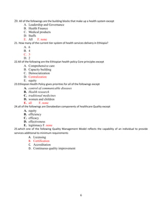 6
20. All of the followings are the building blocks that make up a health system except
A. Leadership and Governance
B. Health Finance
C. Medical products
D. Staffs
E. All F. none
21. How many of the current tier system of health services delivery in Ethiopia?
A. 6
B. 4
C. 3
D. 2
22.All of the following are the Ethiopian health policy Core principles except
A. Comprehensive care
B. Capacity building
C. Democratization
D. Centralization
E. equity
23.Ethiopian Health Policy gives priorities for all of the followings except
A. control of communicable diseases
B. Health research
C. traditional medicines
D. women and children
E. all F. none
24.all of the followings are Donabedian components of healthcare Quality except
A. equity
B. efficiency
C. efficacy
D. effectiveness
E. legitimacy F. none
25.which one of the following Quality Management Model reflects the capability of an individual to provide
services additional to minimum requirements
A. Licensing
B. Certification
C. Accreditation
D. Continuous quality improvement
 