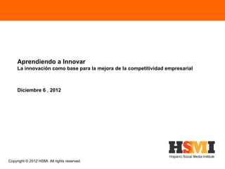 Aprendiendo a Innovar
     La innovación como base para la mejora de la competitividad empresarial



     Diciembre 6 , 2012




Copyright © 2012 HSMI. All rights reserved.
 
