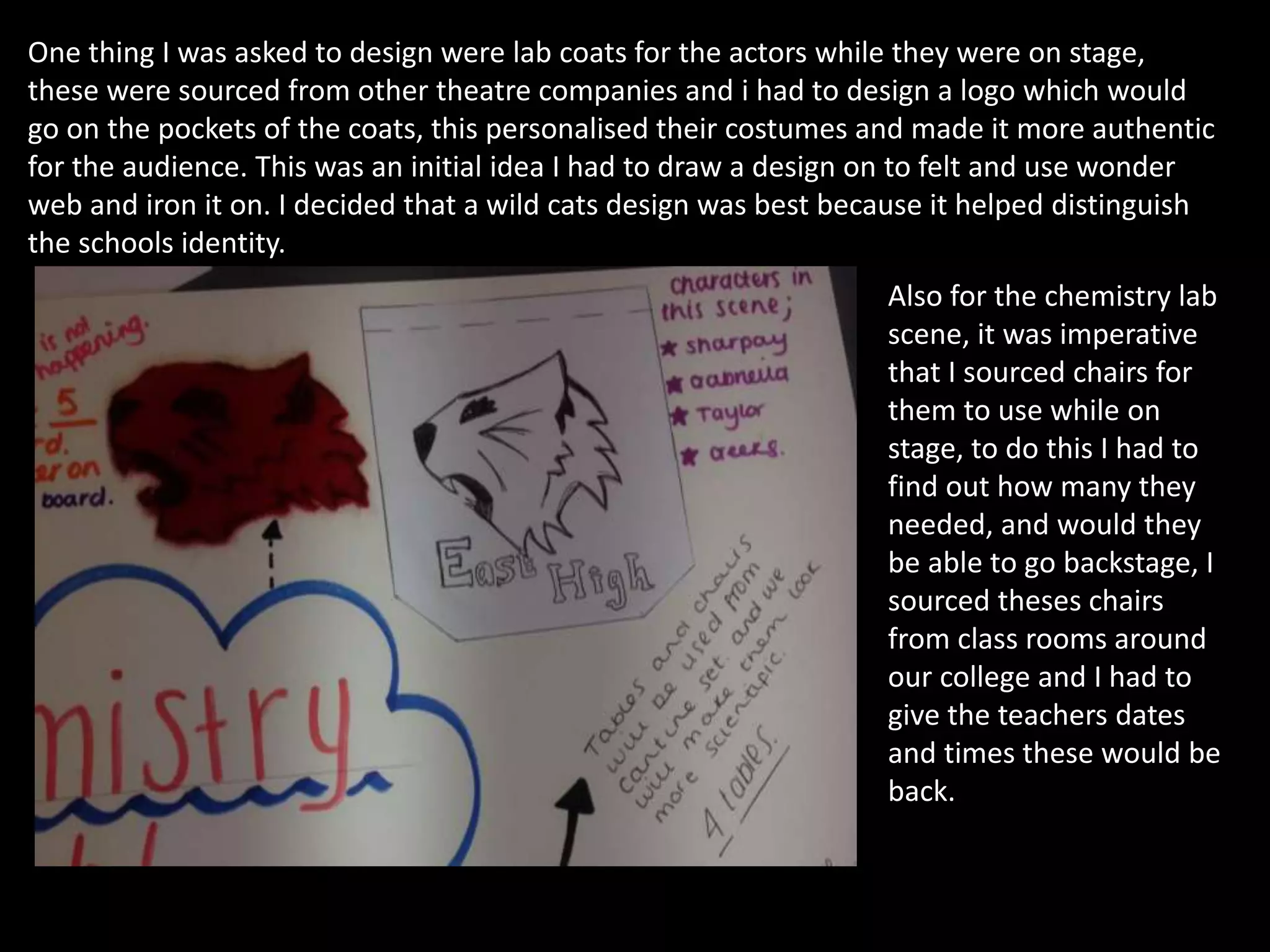 One thing I was asked to design were lab coats for the actors while they were on stage,
these were sourced from other theatre companies and i had to design a logo which would
go on the pockets of the coats, this personalised their costumes and made it more authentic
for the audience. This was an initial idea I had to draw a design on to felt and use wonder
web and iron it on. I decided that a wild cats design was best because it helped distinguish
the schools identity.
Also for the chemistry lab
scene, it was imperative
that I sourced chairs for
them to use while on
stage, to do this I had to
find out how many they
needed, and would they
be able to go backstage, I
sourced theses chairs
from class rooms around
our college and I had to
give the teachers dates
and times these would be
back.