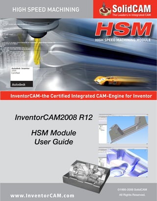 InventorCAM-the Certified Integrated CAM-Engine for Inventor
HSMHIGH SPEED MACHINING MODULE
InventorCAM2008 R12
HSM Module
User Guide
©1995-2008 SolidCAM
All Rights Reserved.
www.InventorCAM.com
HIGH SPEED MACHINING
The Leaders in Integrated CAM
2009
 