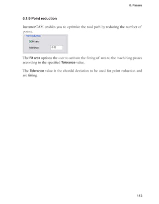 6. Passes
113
Point reduction6.1.9
InventorCAM enables you to optimize the tool path by reducing the number of
points.
The Fit arcs options the user to activate the fitting of arcs to the machining passes
according to the specified Tolerance value.
The Tolerance value is the chordal deviation to be used for point reduction and
arc fitting.
 
