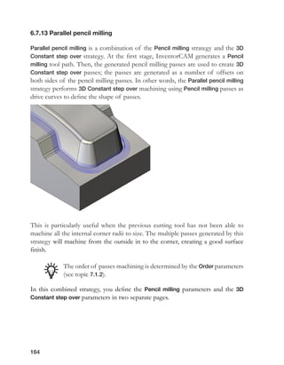 164
6.7.13 Parallel pencil milling
Parallel pencil milling is a combination of the Pencil milling strategy and the 3D
Constant step over strategy. At the first stage, InventorCAM generates a Pencil
milling tool path. Then, the generated pencil milling passes are used to create 3D
Constant step over passes; the passes are generated as a number of offsets on
both sides of the pencil milling passes. In other words, the Parallel pencil milling
strategy performs 3D Constant step over machining using Pencil milling passes as
drive curves to define the shape of passes.
This is particularly useful when the previous cutting tool has not been able to
machine all the internal corner radii to size. The multiple passes generated by this
strategy will machine from the outside in to the corner, creating a good surface
finish.
The order of passes machining is determined by the Order parameters
(see topic 7.1.2).
In this combined strategy, you define the Pencil milling parameters and the 3D
Constant step over parameters in two separate pages.
 