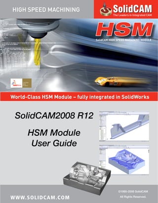 World-Class HSM Module – fully integrated in SolidWorks
HSMSolidCAM HIGH SPEED MACHINING MODULE
SolidCAM2008 R12
HSM Module
User Guide
©1995-2008 SolidCAM
All Rights Reserved.
WWW.SOLIDCAM.COM
HIGH SPEED MACHINING
The Leaders in Integrated CAM
 