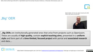 1
Weller, Martin (2010). Big and little OER. In: OpenED2010: Seventh Annual Open Education Conference, 2-4 November 2010, Barcelona, Spain., S.2
„Big“ OER
„Big OERs are institutionally generated ones that arise from projects such as OpenLearn.
These are usually of high quality, contain explicit teaching aims, presented in a uniform
style and form part of a time-limited, focused project with portal and associated research
and data….
Martin Weller, Prof. Ed. Tech. Open University UK, 2010
Photo: Alan Levine via Flickr 2015
Bettina Waffner für MainstreamingOER unter CC-BY-SA 4.0 creativecommons.org/licenses/by-sa/4.0/legalcode.de, Änderungen und Ergänzungen von David Eckhoff
 