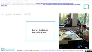 Die praktische Arbeit mit OER
1
Kerres, Michael; Heinen, Richard; Getto, Barbara 2016: Alles open – alles gut? Informationelle Ökosysteme und ihr Beitrag zur Öffnung von Bildung. In: Synergie. Fachmagazin für Digitalisierung in
der Lehre. Heft 2. Hamburg. 28-31. cc by sa 4.0
Lernen sichtbar und
relevant machen
Bettina Waffner für MainstreamingOER unter CC-BY-SA 4.0 creativecommons.org/licenses/by-sa/4.0/legalcode.de, Änderungen und Ergänzungen von David Eckhoff
Richard Heinen (2016): Perspektivwechsel - Lernen im digitalen Wandel. Url: https://de.slideshare.net/richard_he/perspektivwechsel-lernen-im-digitalen-wandel
Richard Heinen (2017): Wovon wir reden (sollten), wenn wir von digitaler Bildung reden. Url: https://de.slideshare.net/richard_he/wovon-wir-reden-sollten-wenn-wir-von-digitaler-
bildung-reden
 