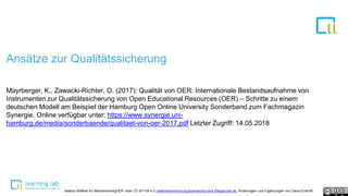 Ansätze zur Qualitätssicherung
Mayrberger, K., Zawacki-Richter, O. (2017): Qualität von OER: Internationale Bestandsaufnahme von
Instrumenten zur Qualitätssicherung von Open Educational Resources (OER) – Schritte zu einem
deutschen Modell am Beispiel der Hamburg Open Online University Sonderband zum Fachmagazin
Synergie. Online verfügbar unter: https://www.synergie.uni-
hamburg.de/media/sonderbaende/qualitaet-von-oer-2017.pdf Letzter Zugriff: 14.05.2018
Bettina Waffner für MainstreamingOER unter CC-BY-SA 4.0 creativecommons.org/licenses/by-sa/4.0/legalcode.de, Änderungen und Ergänzungen von David Eckhoff
 