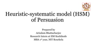 Heuristic-systematic model (HSM)
of Persuasion
Prepared by
Arindam Bhattacharjee
Research Intern at IIM Kozhikode
MBA 1st year, NIT Rourkela
 