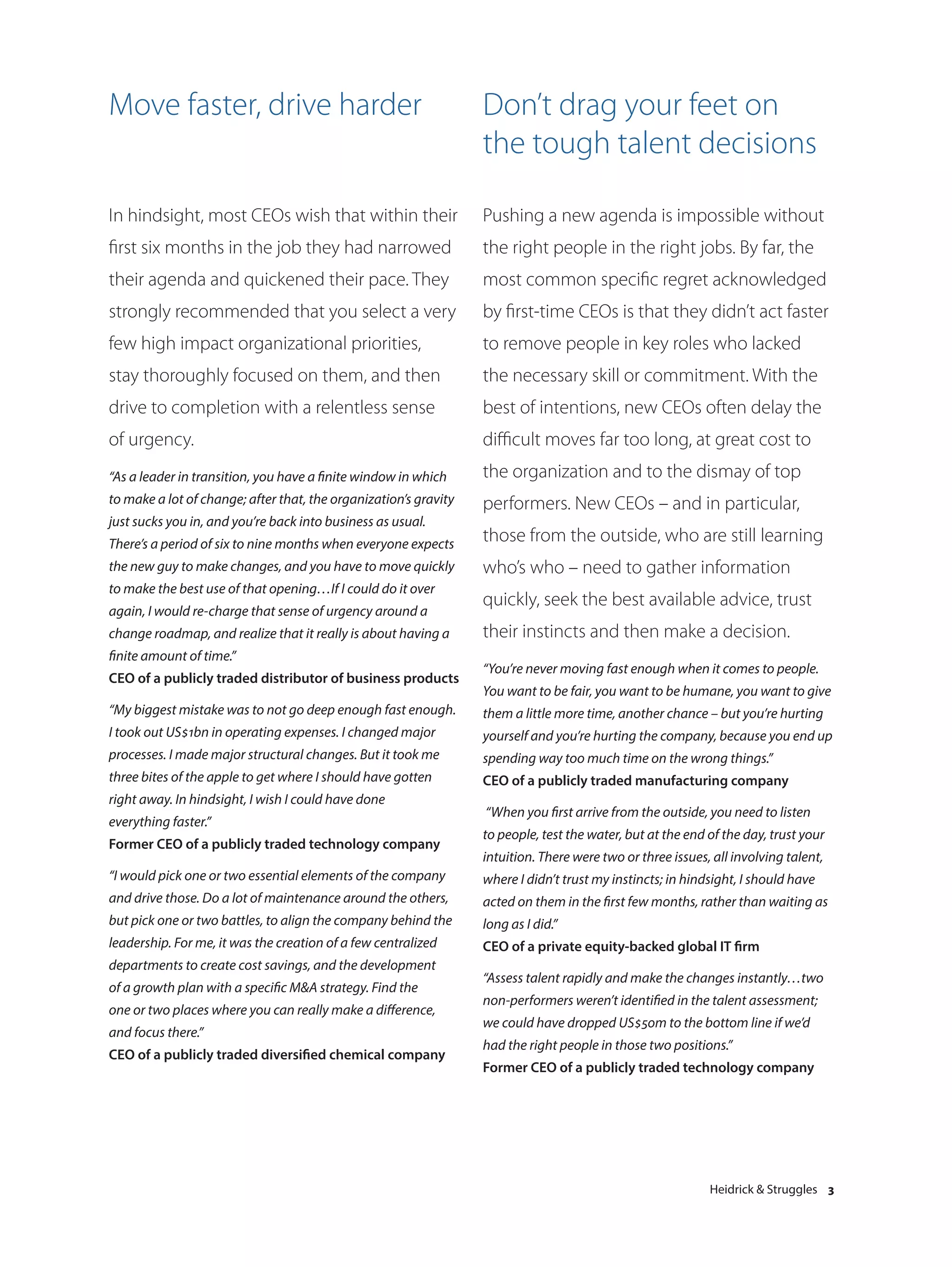 Move faster, drive harder                                         Don’t drag your feet on
                                                                  the tough talent decisions

In hindsight, most CEOs wish that within their                    Pushing a new agenda is impossible without
first six months in the job they had narrowed                     the right people in the right jobs. By far, the
their agenda and quickened their pace. They                       most common specific regret acknowledged
strongly recommended that you select a very                       by first-time CEOs is that they didn’t act faster
few high impact organizational priorities,                        to remove people in key roles who lacked
stay thoroughly focused on them, and then                         the necessary skill or commitment. With the
drive to completion with a relentless sense                       best of intentions, new CEOs often delay the
of urgency.                                                       difficult moves far too long, at great cost to
“As a leader in transition, you have a finite window in which     the organization and to the dismay of top
to make a lot of change; after that, the organization’s gravity   performers. New CEOs – and in particular,
just sucks you in, and you’re back into business as usual.
There’s a period of six to nine months when everyone expects
                                                                  those from the outside, who are still learning
the new guy to make changes, and you have to move quickly         who’s who – need to gather information
to make the best use of that opening…If I could do it over
                                                                  quickly, seek the best available advice, trust
again, I would re-charge that sense of urgency around a
change roadmap, and realize that it really is about having a      their instincts and then make a decision.
finite amount of time.”
                                                                  “You’re never moving fast enough when it comes to people.
CEO of a publicly traded distributor of business products
                                                                  You want to be fair, you want to be humane, you want to give
“My biggest mistake was to not go deep enough fast enough.        them a little more time, another chance – but you’re hurting
I took out US$1bn in operating expenses. I changed major          yourself and you’re hurting the company, because you end up
processes. I made major structural changes. But it took me        spending way too much time on the wrong things.”
three bites of the apple to get where I should have gotten        CEO of a publicly traded manufacturing company
right away. In hindsight, I wish I could have done
                                                                  “When you first arrive from the outside, you need to listen
everything faster.”
                                                                  to people, test the water, but at the end of the day, trust your
Former CEO of a publicly traded technology company
                                                                  intuition. There were two or three issues, all involving talent,
“I would pick one or two essential elements of the company        where I didn’t trust my instincts; in hindsight, I should have
and drive those. Do a lot of maintenance around the others,       acted on them in the first few months, rather than waiting as
but pick one or two battles, to align the company behind the      long as I did.”
leadership. For me, it was the creation of a few centralized      CEO of a private equity-backed global IT firm
departments to create cost savings, and the development
                                                                  “Assess talent rapidly and make the changes instantly…two
of a growth plan with a specific M&A strategy. Find the
                                                                  non-performers weren’t identified in the talent assessment;
one or two places where you can really make a difference,
                                                                  we could have dropped US$50m to the bottom line if we’d
and focus there.”
                                                                  had the right people in those two positions.”
CEO of a publicly traded diversified chemical company
                                                                  Former CEO of a publicly traded technology company




                                                                                                            Heidrick & Struggles 3
 