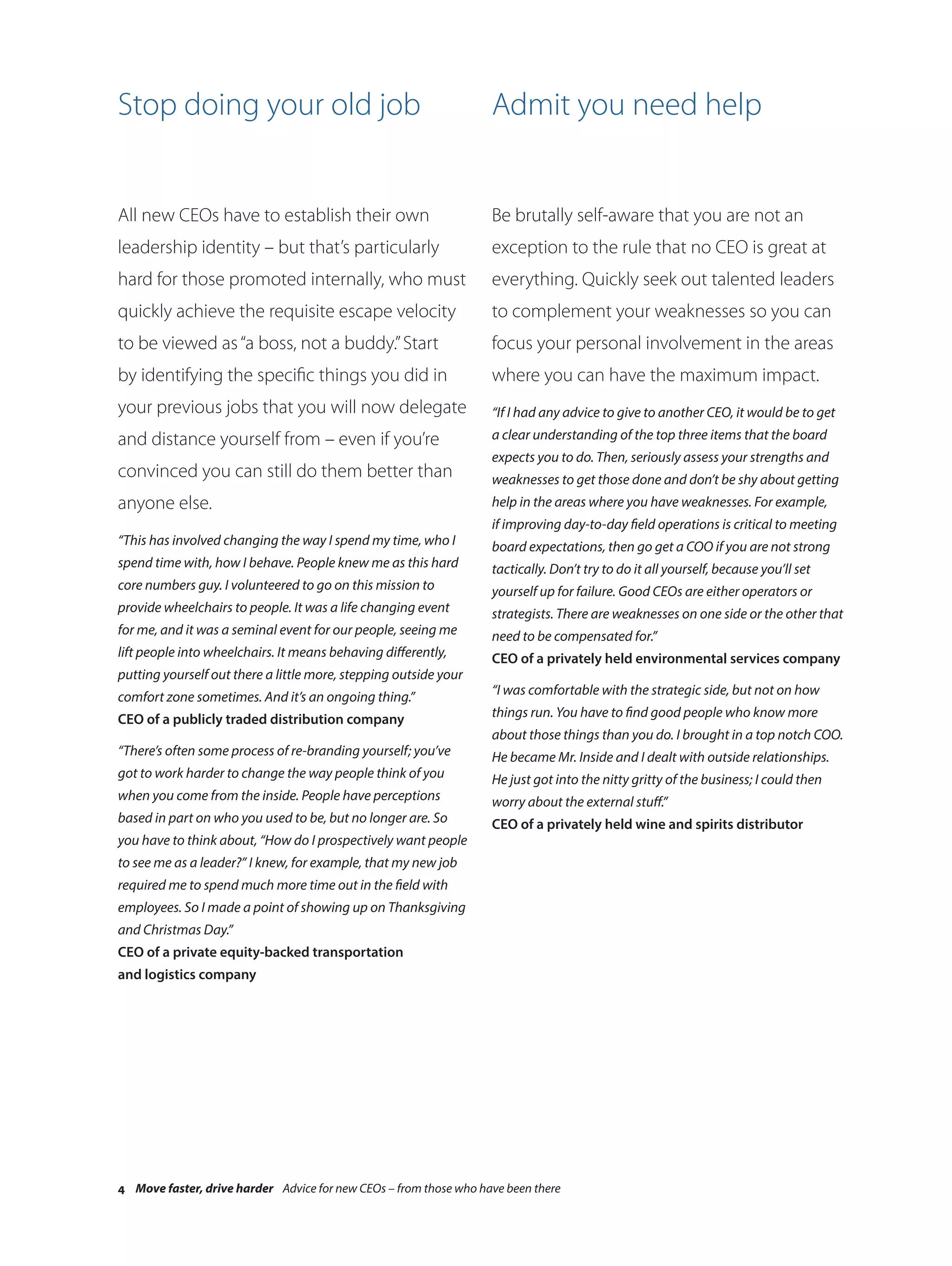 Stop doing your old job                                            Admit you need help


All new CEOs have to establish their own                           Be brutally self-aware that you are not an
leadership identity – but that’s particularly                      exception to the rule that no CEO is great at
hard for those promoted internally, who must                       everything. Quickly seek out talented leaders
quickly achieve the requisite escape velocity                      to complement your weaknesses so you can
to be viewed as “a boss, not a buddy.” Start                       focus your personal involvement in the areas
by identifying the specific things you did in                      where you can have the maximum impact.
your previous jobs that you will now delegate                      “If I had any advice to give to another CEO, it would be to get
and distance yourself from – even if you’re                        a clear understanding of the top three items that the board
                                                                   expects you to do. Then, seriously assess your strengths and
convinced you can still do them better than                        weaknesses to get those done and don’t be shy about getting
anyone else.                                                       help in the areas where you have weaknesses. For example,
                                                                   if improving day-to-day field operations is critical to meeting
“This has involved changing the way I spend my time, who I         board expectations, then go get a COO if you are not strong
spend time with, how I behave. People knew me as this hard         tactically. Don’t try to do it all yourself, because you’ll set
core numbers guy. I volunteered to go on this mission to           yourself up for failure. Good CEOs are either operators or
provide wheelchairs to people. It was a life changing event        strategists. There are weaknesses on one side or the other that
for me, and it was a seminal event for our people, seeing me       need to be compensated for.”
lift people into wheelchairs. It means behaving differently,       CEO of a privately held environmental services company
putting yourself out there a little more, stepping outside your
comfort zone sometimes. And it’s an ongoing thing.”                “I was comfortable with the strategic side, but not on how

CEO of a publicly traded distribution company                      things run. You have to find good people who know more
                                                                   about those things than you do. I brought in a top notch COO.
“There’s often some process of re-branding yourself; you’ve        He became Mr. Inside and I dealt with outside relationships.
got to work harder to change the way people think of you           He just got into the nitty gritty of the business; I could then
when you come from the inside. People have perceptions             worry about the external stuff.”
based in part on who you used to be, but no longer are. So         CEO of a privately held wine and spirits distributor
you have to think about, “How do I prospectively want people
to see me as a leader?” I knew, for example, that my new job
required me to spend much more time out in the field with
employees. So I made a point of showing up on Thanksgiving
and Christmas Day.”
CEO of a private equity-backed transportation
and logistics company




4 Move faster, drive harder Advice for new CEOs – from those who have been there
 