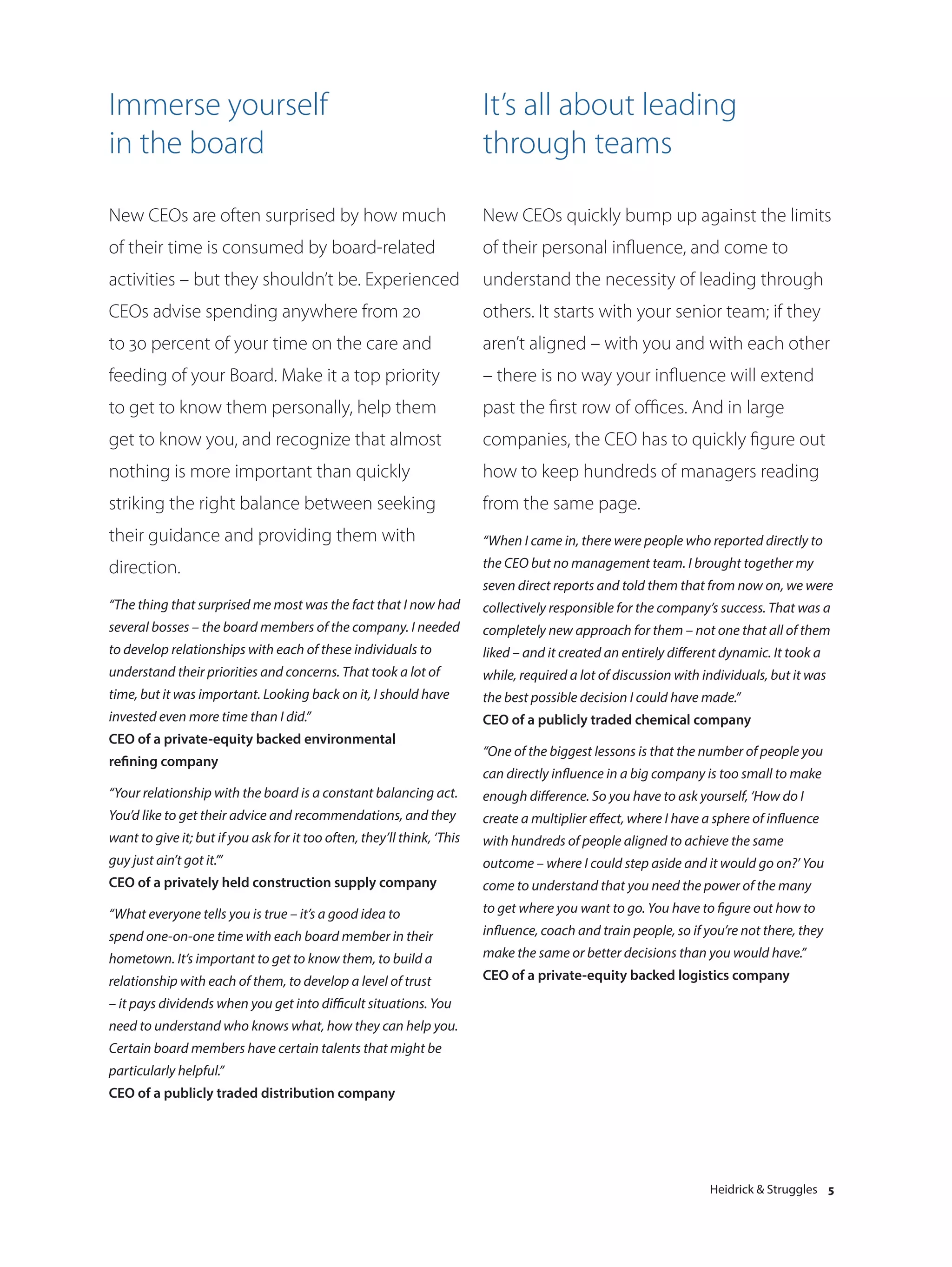 Immerse yourself                                                         It’s all about leading
in the board                                                             through teams

New CEOs are often surprised by how much                                 New CEOs quickly bump up against the limits
of their time is consumed by board-related                               of their personal influence, and come to
activities – but they shouldn’t be. Experienced                          understand the necessity of leading through
CEOs advise spending anywhere from 20                                    others. It starts with your senior team; if they
to 30 percent of your time on the care and                               aren’t aligned – with you and with each other
feeding of your Board. Make it a top priority                            – there is no way your influence will extend
to get to know them personally, help them                                past the first row of offices. And in large
get to know you, and recognize that almost                               companies, the CEO has to quickly figure out
nothing is more important than quickly                                   how to keep hundreds of managers reading
striking the right balance between seeking                               from the same page.
their guidance and providing them with                                   “When I came in, there were people who reported directly to
direction.                                                               the CEO but no management team. I brought together my
                                                                         seven direct reports and told them that from now on, we were
“The thing that surprised me most was the fact that I now had            collectively responsible for the company’s success. That was a
several bosses – the board members of the company. I needed              completely new approach for them – not one that all of them
to develop relationships with each of these individuals to               liked – and it created an entirely different dynamic. It took a
understand their priorities and concerns. That took a lot of             while, required a lot of discussion with individuals, but it was
time, but it was important. Looking back on it, I should have            the best possible decision I could have made.”
invested even more time than I did.”                                     CEO of a publicly traded chemical company
CEO of a private-equity backed environmental
                                                                         “One of the biggest lessons is that the number of people you
refining company
                                                                         can directly influence in a big company is too small to make
“Your relationship with the board is a constant balancing act.           enough difference. So you have to ask yourself, ‘How do I
You’d like to get their advice and recommendations, and they             create a multiplier effect, where I have a sphere of influence
want to give it; but if you ask for it too often, they’ll think, ‘This   with hundreds of people aligned to achieve the same
guy just ain’t got it.’”                                                 outcome – where I could step aside and it would go on?’ You
CEO of a privately held construction supply company                      come to understand that you need the power of the many
“What everyone tells you is true – it’s a good idea to                   to get where you want to go. You have to figure out how to
spend one-on-one time with each board member in their                    influence, coach and train people, so if you’re not there, they
hometown. It’s important to get to know them, to build a                 make the same or better decisions than you would have.”
relationship with each of them, to develop a level of trust              CEO of a private-equity backed logistics company
– it pays dividends when you get into difficult situations. You
need to understand who knows what, how they can help you.
Certain board members have certain talents that might be
particularly helpful.”
CEO of a publicly traded distribution company




                                                                                                                   Heidrick & Struggles 5
 