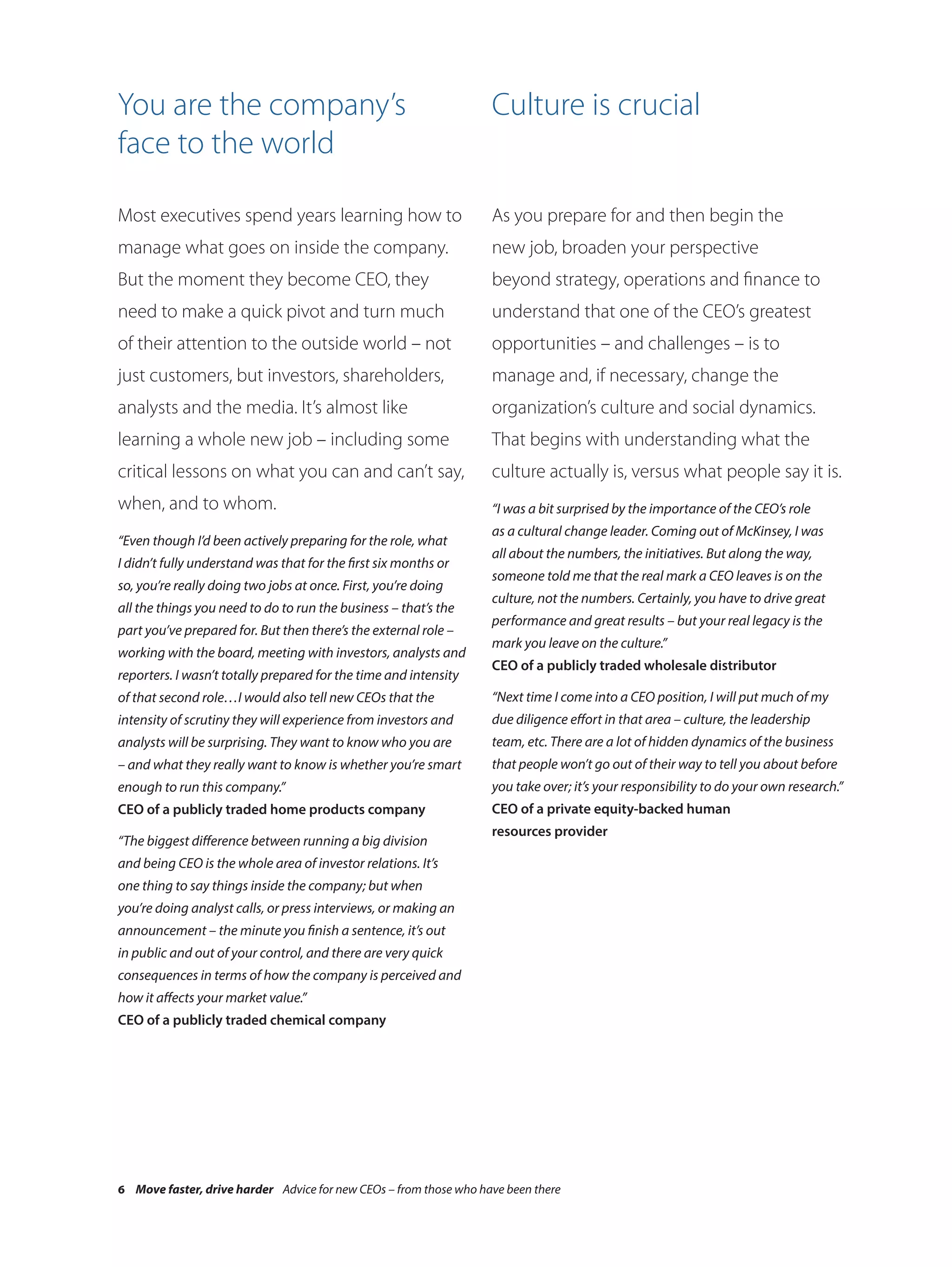 You are the company’s                                              Culture is crucial
face to the world

Most executives spend years learning how to                        As you prepare for and then begin the
manage what goes on inside the company.                            new job, broaden your perspective
But the moment they become CEO, they                               beyond strategy, operations and finance to
need to make a quick pivot and turn much                           understand that one of the CEO’s greatest
of their attention to the outside world – not                      opportunities – and challenges – is to
just customers, but investors, shareholders,                       manage and, if necessary, change the
analysts and the media. It’s almost like                           organization’s culture and social dynamics.
learning a whole new job – including some                          That begins with understanding what the
critical lessons on what you can and can’t say,                    culture actually is, versus what people say it is.
when, and to whom.                                                 “I was a bit surprised by the importance of the CEO’s role
                                                                   as a cultural change leader. Coming out of McKinsey, I was
“Even though I’d been actively preparing for the role, what
                                                                   all about the numbers, the initiatives. But along the way,
I didn’t fully understand was that for the first six months or
                                                                   someone told me that the real mark a CEO leaves is on the
so, you’re really doing two jobs at once. First, you’re doing
                                                                   culture, not the numbers. Certainly, you have to drive great
all the things you need to do to run the business – that’s the
                                                                   performance and great results – but your real legacy is the
part you’ve prepared for. But then there’s the external role –
                                                                   mark you leave on the culture.”
working with the board, meeting with investors, analysts and
                                                                   CEO of a publicly traded wholesale distributor
reporters. I wasn’t totally prepared for the time and intensity
of that second role…I would also tell new CEOs that the            “Next time I come into a CEO position, I will put much of my
intensity of scrutiny they will experience from investors and      due diligence effort in that area – culture, the leadership
analysts will be surprising. They want to know who you are         team, etc. There are a lot of hidden dynamics of the business
– and what they really want to know is whether you’re smart        that people won’t go out of their way to tell you about before
enough to run this company.”                                       you take over; it’s your responsibility to do your own research.”
CEO of a publicly traded home products company                     CEO of a private equity-backed human
                                                                   resources provider
“The biggest difference between running a big division
and being CEO is the whole area of investor relations. It’s
one thing to say things inside the company; but when
you’re doing analyst calls, or press interviews, or making an
announcement – the minute you finish a sentence, it’s out
in public and out of your control, and there are very quick
consequences in terms of how the company is perceived and
how it affects your market value.”
CEO of a publicly traded chemical company




6 Move faster, drive harder Advice for new CEOs – from those who have been there
 