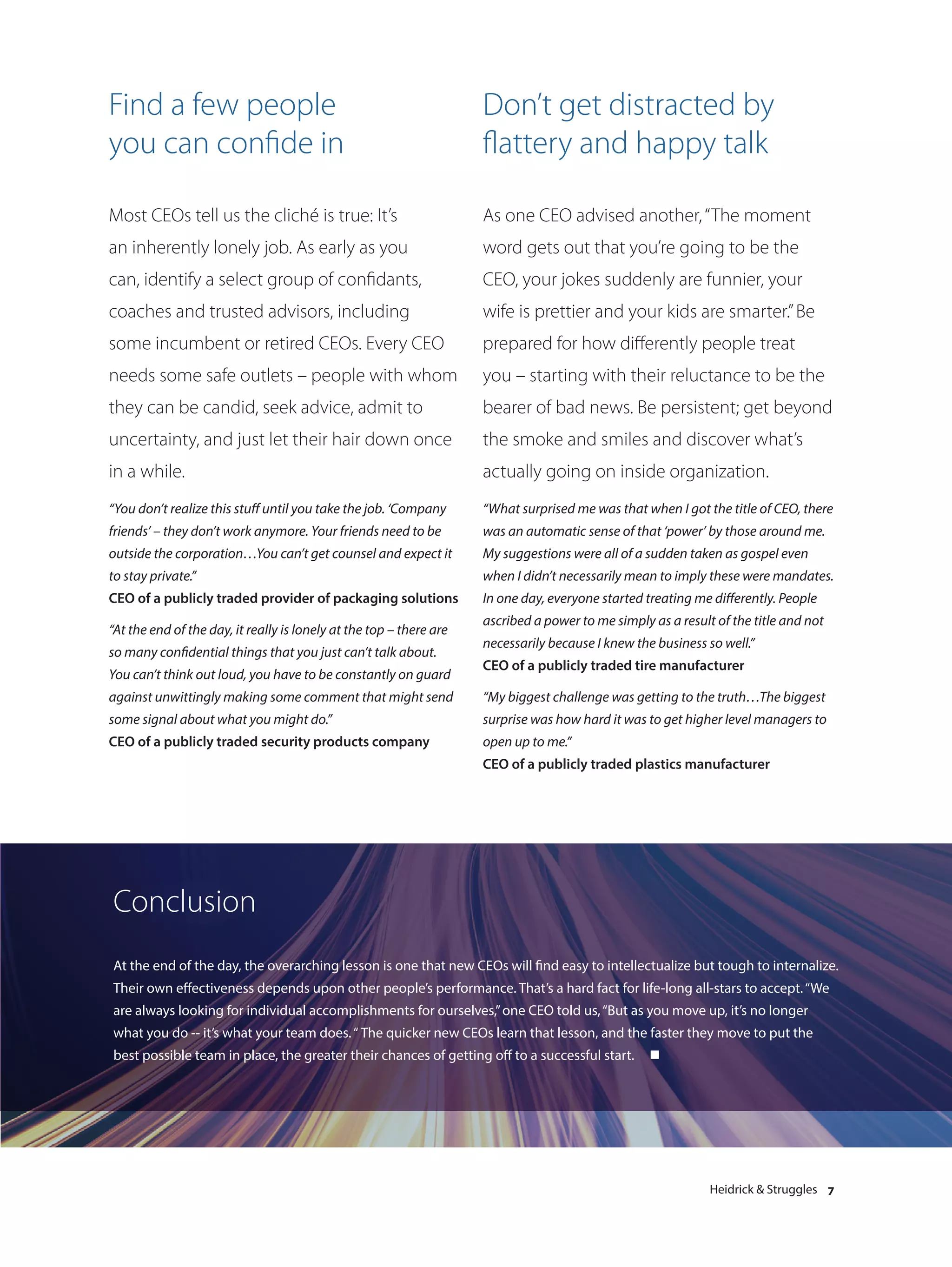 Find a few people                                                    Don’t get distracted by
you can confide in                                                   flattery and happy talk

Most CEOs tell us the cliché is true: It’s                           As one CEO advised another, “The moment
an inherently lonely job. As early as you                            word gets out that you’re going to be the
can, identify a select group of confidants,                          CEO, your jokes suddenly are funnier, your
coaches and trusted advisors, including                              wife is prettier and your kids are smarter.” Be
some incumbent or retired CEOs. Every CEO                            prepared for how differently people treat
needs some safe outlets – people with whom                           you – starting with their reluctance to be the
they can be candid, seek advice, admit to                            bearer of bad news. Be persistent; get beyond
uncertainty, and just let their hair down once                       the smoke and smiles and discover what’s
in a while.                                                          actually going on inside organization.
“You don’t realize this stuff until you take the job. ‘Company       “What surprised me was that when I got the title of CEO, there
friends’ – they don’t work anymore. Your friends need to be          was an automatic sense of that ‘power’ by those around me.
outside the corporation…You can’t get counsel and expect it          My suggestions were all of a sudden taken as gospel even
to stay private.”                                                    when I didn’t necessarily mean to imply these were mandates.
CEO of a publicly traded provider of packaging solutions             In one day, everyone started treating me differently. People
                                                                     ascribed a power to me simply as a result of the title and not
“At the end of the day, it really is lonely at the top – there are
                                                                     necessarily because I knew the business so well.”
so many confidential things that you just can’t talk about.
                                                                     CEO of a publicly traded tire manufacturer
You can’t think out loud, you have to be constantly on guard
against unwittingly making some comment that might send              “My biggest challenge was getting to the truth…The biggest
some signal about what you might do.”                                surprise was how hard it was to get higher level managers to
CEO of a publicly traded security products company                   open up to me.”
                                                                     CEO of a publicly traded plastics manufacturer




Conclusion
At the end of the day, the overarching lesson is one that new CEOs will find easy to intellectualize but tough to internalize.
Their own effectiveness depends upon other people’s performance. That’s a hard fact for life-long all-stars to accept. “We
are always looking for individual accomplishments for ourselves,” one CEO told us, “But as you move up, it’s no longer
what you do -- it’s what your team does. “ The quicker new CEOs learn that lesson, and the faster they move to put the
best possible team in place, the greater their chances of getting off to a successful start.       n




                                                                                                              Heidrick & Struggles 7
 