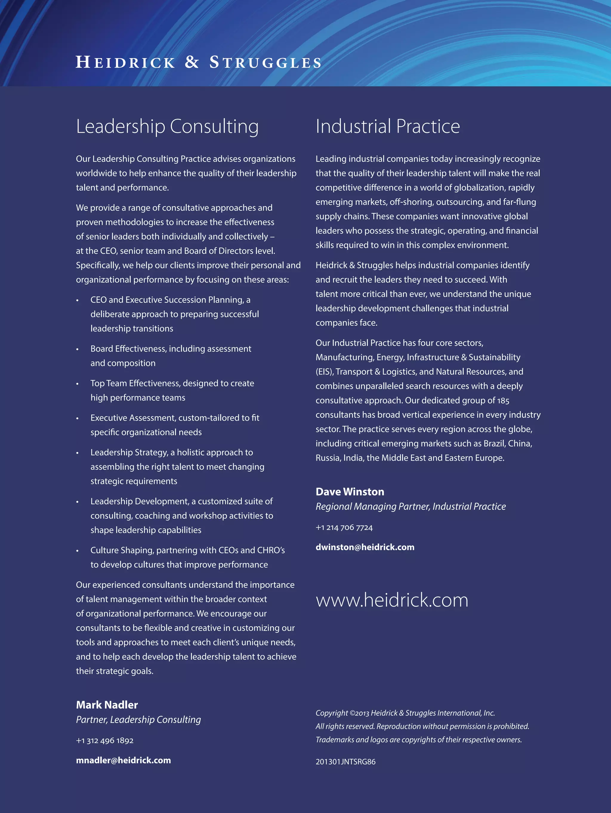 Leadership Consulting                                          Industrial Practice
Our Leadership Consulting Practice advises organizations       Leading industrial companies today increasingly recognize
worldwide to help enhance the quality of their leadership      that the quality of their leadership talent will make the real
talent and performance.                                        competitive difference in a world of globalization, rapidly
                                                               emerging markets, off-shoring, outsourcing, and far-flung
We provide a range of consultative approaches and
                                                               supply chains. These companies want innovative global
proven methodologies to increase the effectiveness
                                                               leaders who possess the strategic, operating, and financial
of senior leaders both individually and collectively –
                                                               skills required to win in this complex environment.
at the CEO, senior team and Board of Directors level.
Specifically, we help our clients improve their personal and   Heidrick & Struggles helps industrial companies identify
organizational performance by focusing on these areas:         and recruit the leaders they need to succeed. With
                                                               talent more critical than ever, we understand the unique
•	   CEO and Executive Succession Planning, a
                                                               leadership development challenges that industrial
     deliberate approach to preparing successful
                                                               companies face.
     leadership transitions
                                                               Our Industrial Practice has four core sectors,
•	   Board Effectiveness, including assessment
                                                               Manufacturing, Energy, Infrastructure & Sustainability
     and composition
                                                               (EIS), Transport & Logistics, and Natural Resources, and
•	   Top Team Effectiveness, designed to create                combines unparalleled search resources with a deeply
     high performance teams                                    consultative approach. Our dedicated group of 185
•	   Executive Assessment, custom-tailored to fit              consultants has broad vertical experience in every industry
     specific organizational needs                             sector. The practice serves every region across the globe,
                                                               including critical emerging markets such as Brazil, China,
•	   Leadership Strategy, a holistic approach to
                                                               Russia, India, the Middle East and Eastern Europe.
     assembling the right talent to meet changing
     strategic requirements
                                                               Dave Winston
•	   Leadership Development, a customized suite of
                                                               Regional Managing Partner, Industrial Practice
     consulting, coaching and workshop activities to
     shape leadership capabilities                             +1 214 706 7724

•	   Culture Shaping, partnering with CEOs and CHRO’s          dwinston@heidrick.com
     to develop cultures that improve performance

Our experienced consultants understand the importance
of talent management within the broader context
of organizational performance. We encourage our
                                                               www.heidrick.com
consultants to be flexible and creative in customizing our
tools and approaches to meet each client’s unique needs,
and to help each develop the leadership talent to achieve
their strategic goals.


Mark Nadler
                                                               Copyright ©2013 Heidrick & Struggles International, Inc.
Partner, Leadership Consulting
                                                               All rights reserved. Reproduction without permission is prohibited.
+1 312 496 1892                                                Trademarks and logos are copyrights of their respective owners.

mnadler@heidrick.com                                           201301JNTSRG86
 