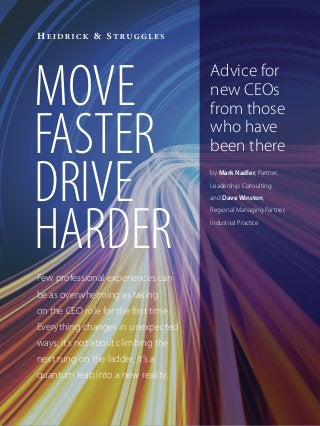 MOVE
FASTER
DRIVE
HARDER
Few professional experiences can
be as overwhelming as taking
on the CEO role for the first time.
Everything changes in unexpected
ways; it’s not about climbing the
next rung on the ladder, it’s a
quantum leap into a new reality.
Advice for
new CEOs
from those
who have
been there
by Mark Nadler, Partner,
Leadership Consulting
and Dave Winston,
Regional Managing Partner,
Industrial Practice
 