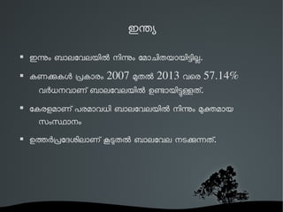 ഇനയ 
 ഇനം ബാലേവലയില നിനം േമാചിതയായിടില. 
 കണകകള പകാരം 2007 മതല 2013 വെര 57.14% 
വരധനവാണ് ബാലേവലയില ഉണായിടളത്. 
 േകരളമാണ് പരമാവധി ബാലേവലയില നിനം മകമായ 
സംസാനം 
 ഉതരപേദശിലാണ് കടതല ബാലേവല നടകനത്. 
 