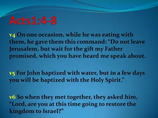 v4 On one occasion, while he was eating with
them, he gave them this command: “Do not leave
Jerusalem, but wait for the gift my Father
promised, which you have heard me speak about.
v5 For John baptized with water, but in a few days
you will be baptized with the Holy Spirit.”
v6 So when they met together, they asked him,
“Lord, are you at this time going to restore the
kingdom to Israel?”