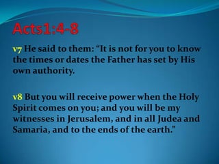 v7 He said to them: “It is not for you to know
the times or dates the Father has set by His
own authority.
v8 But you will receive power when the Holy
Spirit comes on you; and you will be my
witnesses in Jerusalem, and in all Judea and
Samaria, and to the ends of the earth.”