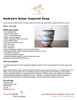 Andrea’s Asian Inspired Soup
This colorful nutritious soup is a great meal-in-one when you have leftover grilled chicken to use up.
Makes 6 servings
What you need:
1 tsp. vegetable oil
2 cloves minced garlic
1 tbsp. minced ginger root
4 green onions, chopped
1/8 tsp. red pepper flakes (or more!)
8 cups chicken broth
1 tbsp. fresh lime/lemon juice
2 tsp. fish sauce
2 tsp. soy sauce
2 tsp. sesame oil
2 cups cooked egg noodles or rice vermicelli noodles
2 boneless skinless chicken breasts, diced and cooked (~12 oz.)
1 cup sliced mushrooms
1 cup halved snap/snow peas
1 yellow/red/orange pepper, diced into bite-size cubes
Optional: for more heat add hot sauce
How you prepare:
In a large pot sauté the first 5 ingredients together. Add the rest of the ingredients and heat. Serve and
enjoy!
Make ahead method: Mince garlic and ginger and chop green onions and place in a covered bowl in the
fridge. Cook egg noodles or rice vermicelli and place in a separate bowl in the fridge. Cook chicken,
dice into pieces and place in a separate bowl in the fridge. Prepare mushrooms, snap/snow peas and
yellow/red/orange pepper and place into a bowl. When you are ready to eat the soup In a large pot
sauté the first 5 ingredients of the recipe together. Add the rest of the ingredients and heat.
Per serving:
Calories 242
Carbohydrates 21g
Protein 25g
Fat 6g
Dietary Fiber 2g
 