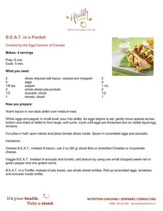 B.E.A.T. in a Pocket
Created by the Egg Farmers of Canada
Makes: 4 servings
Prep: 8 min.
Cook: 5 min.
What you need:
2 slices reduced salt bacon, cooked and chopped 2
4 eggs 4
1/8 tsp pepper 1 mL
2 whole wheat pita pockets 2
1/2 avocado, diced 1/2
1 tomato, sliced 1
How you prepare:
Warm bacon in non-stick skillet over medium heat.
Whisk eggs and pepper in small bowl; pour into skillet. As eggs begins to set, gently move spatula across
bottom and sides of skillet to form large, soft curds. Cook until eggs are thickened and no visible liquid egg
remains.
Cut pitas in half; open halves and place tomato slices inside. Spoon in scrambled eggs and avocado.
Variations:
Cheese B.E.A.T.: Instead of bacon, use 2 oz (60 g) sliced Brie or shredded Cheddar or mozzarella
cheese.
Veggie B.E.A.T.: Instead of avocado and tomato, add texture by using one small chopped sweet red or
green pepper and one grated carrot.
B.E.A.T. in a Tortilla: Instead of pita bread, use whole wheat tortillas. Roll up scrambled eggs, tomatoes
and avocado inside tortilla.
 