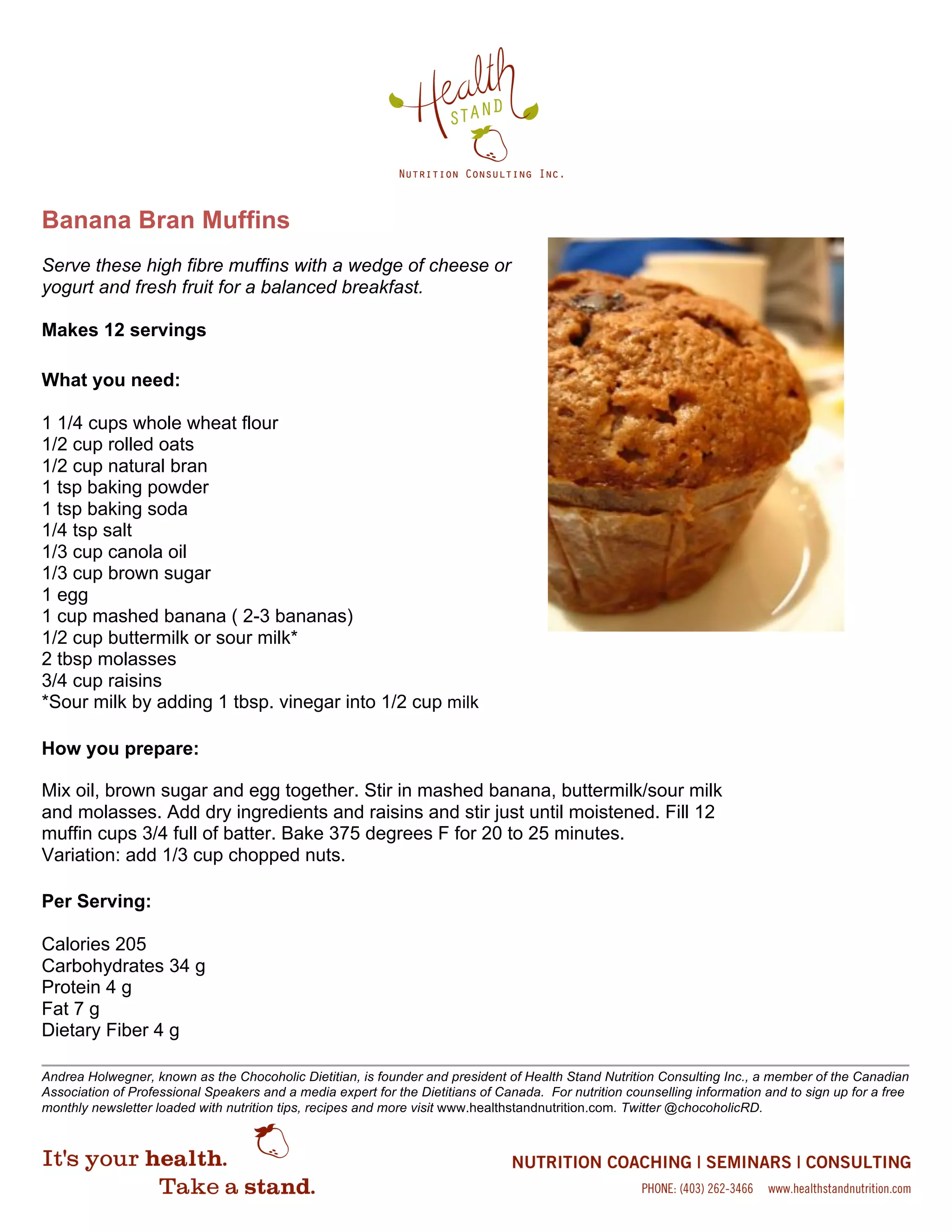 Banana Bran Muffins
Serve these high fibre muffins with a wedge of cheese or
yogurt and fresh fruit for a balanced breakfast.
Makes 12 servings
What you need:
1 1/4 cups whole wheat flour
1/2 cup rolled oats
1/2 cup natural bran
1 tsp baking powder
1 tsp baking soda
1/4 tsp salt
1/3 cup canola oil
1/3 cup brown sugar
1 egg
1 cup mashed banana ( 2-3 bananas)
1/2 cup buttermilk or sour milk*
2 tbsp molasses
3/4 cup raisins
*Sour milk by adding 1 tbsp. vinegar into 1/2 cup milk
How you prepare:
Mix oil, brown sugar and egg together. Stir in mashed banana, buttermilk/sour milk
and molasses. Add dry ingredients and raisins and stir just until moistened. Fill 12
muffin cups 3/4 full of batter. Bake 375 degrees F for 20 to 25 minutes.
Variation: add 1/3 cup chopped nuts.
Per Serving:
Calories 205
Carbohydrates 34 g
Protein 4 g
Fat 7 g
Dietary Fiber 4 g
Andrea Holwegner, known as the Chocoholic Dietitian, is founder and president of Health Stand Nutrition Consulting Inc., a member of the Canadian
Association of Professional Speakers and a media expert for the Dietitians of Canada. For nutrition counselling information and to sign up for a free
monthly newsletter loaded with nutrition tips, recipes and more visit www.healthstandnutrition.com. Twitter @chocoholicRD.