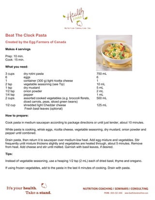 Beat The Clock Pasta
Created by the Egg Farmers of Canada
Makes 4 servings
Prep: 10 min.
Cook: 15 min.
What you need:
3 cups dry rotini pasta 750 mL
6 eggs 6
1 container (300 g) light ricotta cheese 1
2 tsp vegetable seasoning (see Tip) 10 mL
1 tsp dry mustard 5 mL
1/2 tsp onion powder 2 mL
1/4 tsp pepper 1 mL
2 cups assorted cooked vegetables (e.g. broccoli florets, 500 mL
diced carrots, peas, sliced green beans)
1/2 cup shredded light Cheddar cheese 125 mL
Fresh basil leaves (optional)
How to prepare:
Cook pasta in medium saucepan according to package directions or until just tender, about 10 minutes.
While pasta is cooking, whisk eggs, ricotta cheese, vegetable seasoning, dry mustard, onion powder and
pepper until combined.
Drain pasta, then return it to saucepan over medium-low heat. Add egg mixture and vegetables. Stir
frequently until mixture thickens slightly and vegetables are heated through, about 5 minutes. Remove
from heat. Add cheese and stir until melted. Garnish with basil leaves, if desired.
Tips:
Instead of vegetable seasoning, use a heaping 1/2 tsp (2 mL) each of dried basil, thyme and oregano.
If using frozen vegetables, add to the pasta in the last 4 minutes of cooking. Drain with pasta.
 