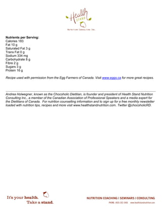 Nutrients per Serving:
Calories 183
Fat 10 g
Saturated Fat 3 g
Trans Fat 0 g
Sodium 334 mg
Carbohydrate 8 g
Fibre 2 g
Sugars 3 g
Protein 16 g
Recipe used with permission from the Egg Farmers of Canada. Visit www.eggs.ca for more great recipes.
Andrea Holwegner, known as the Chocoholic Dietitian, is founder and president of Health Stand Nutrition
Consulting Inc., a member of the Canadian Association of Professional Speakers and a media expert for
the Dietitians of Canada. For nutrition counselling information and to sign up for a free monthly newsletter
loaded with nutrition tips, recipes and more visit www.healthstandnutrition.com. Twitter @chocoholicRD.
 