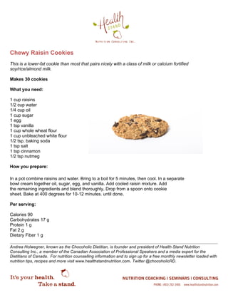Chewy Raisin Cookies
This is a lower-fat cookie than most that pairs nicely with a class of milk or calcium fortified
soy/rice/almond milk.
Makes 30 cookies
What you need:
1 cup raisins
1/2 cup water
1/4 cup oil
1 cup sugar
1 egg
1 tsp vanilla
1 cup whole wheat flour
1 cup unbleached white flour
1/2 tsp. baking soda
1 tsp salt
1 tsp cinnamon
1/2 tsp nutmeg
How you prepare:
In a pot combine raisins and water. Bring to a boil for 5 minutes, then cool. In a separate
bowl cream together oil, sugar, egg, and vanilla. Add cooled raisin mixture. Add
the remaining ingredients and blend thoroughly. Drop from a spoon onto cookie
sheet. Bake at 400 degrees for 10-12 minutes. until done.
Per serving:
Calories 90
Carbohydrates 17 g
Protein 1 g
Fat 2 g
Dietary Fiber 1 g
Andrea Holwegner, known as the Chocoholic Dietitian, is founder and president of Health Stand Nutrition
Consulting Inc., a member of the Canadian Association of Professional Speakers and a media expert for the
Dietitians of Canada. For nutrition counselling information and to sign up for a free monthly newsletter loaded with
nutrition tips, recipes and more visit www.healthstandnutrition.com. Twitter @chocoholicRD.
 