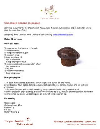 Chocolate Banana Cupcakes
Here is a tasty treat for the chocoholics! You can use 1 cup all purpose flour and ¾ cup whole wheat
flour for more fibre. Enjoy!
Recipe by Anne Lindsay, Anne Lindsay’s New Cooking www.annelindsay.com
Makes 12 servings
What you need:
¾ cup mashed ripe banana (~2 small)
¾ cup buttermilk
¾ cup packed brown sugar
¼ cup corn syrup
3 tbsp. vegetable oil
2 tsp. pure vanilla
1 ¾ cup all purpose flour
¼ cup unsweetened cocoa powder, sifted
1 tsp. baking soda
½ tsp. salt
½ cup chocolate chips
1 tbsp. icing sugar
How you prepare:
1. In bowl, mix bananas, buttermilk, brown sugar, corn syrup, oil, and vanilla.
2. Mix together flour, cocoa, baking soda and salt; sprinkle over banana mixture and stir just until
moistened.
3. Spray muffin pans with non-stick cooking spray; spoon in batter, filling two-thirds full.
Sprinkle chocolate chips over top. Bake in 400F oven for 15 to 20 minutes or until toothpick inserted in
centre comes out clean. Let cool in pans on rack. Sift icing sugar on top.
Per serving
Calories 232
Carbohydrates 43 g
Protein 3 g
Fat 6 g
Dietary Fiber 2 g
 