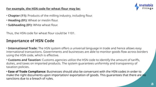 3
For example, the HSN code for wheat flour may be:
• Chapter (11): Products of the milling industry, including flour.
• Heading (01): Wheat or meslin flour.
• Subheading (01): White wheat flour.
Thus, the HSN code for wheat flour could be 1101.
Importance of HSN Code
• International Trade: The HSN system offers a universal language in trade and hence allows easy
international transactions. Governments and businesses are able to monitor goods flow across borders
using the HSN code, which is effective.
• Customs and Taxation: Customs agencies utilize the HSN code to identify the amount of tariffs,
duties, and taxes on imported products. The system guarantees uniformity and transparency of
taxation policies.
• Ease of Trade Compliance: Businesses should also be conversant with the HSN codes in order to
make the right documents upon importation/ exportation of goods. This guarantees that there are no
sanctions due to a breach of rules.
 